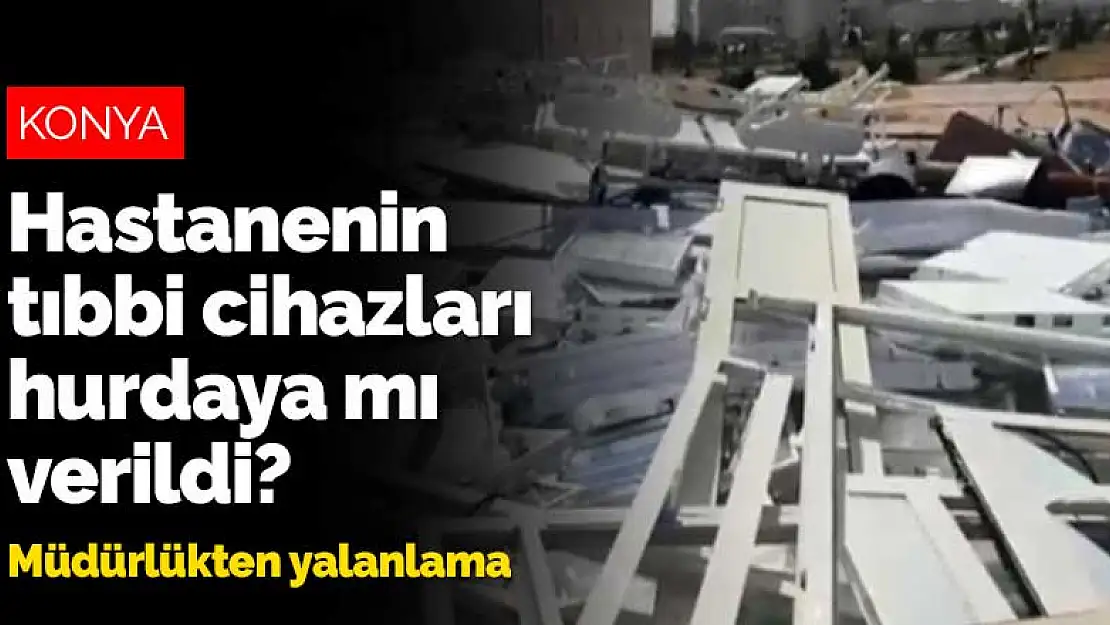 Konya Eğitim Araştırma Hastanesi'nin tıbbi cihazları hurdaya mı verildi? İl Sağlık Müdürlüğü'nden açıklama