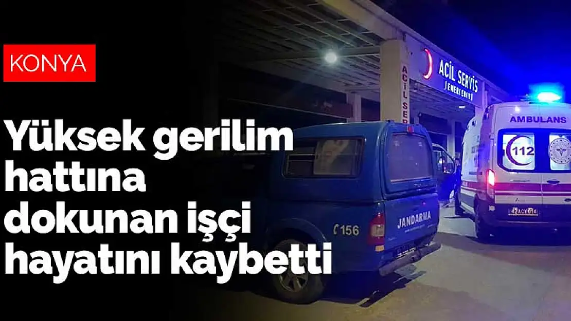 Konya'da tırın üzerindeyken yüksek gerilim hattına dokunan işçi hayatını kaybetti