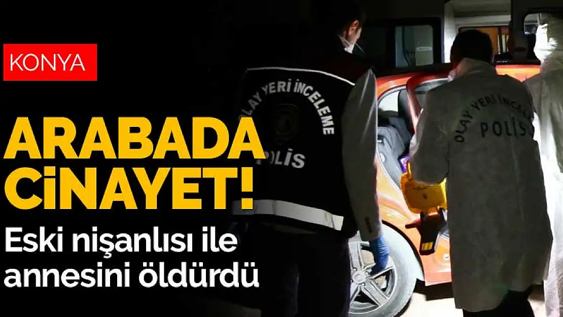 Konya'da arabada çifte cinayet! Kendisinden şikayetçi olan eski nişanlısı ve annesini öldürdü