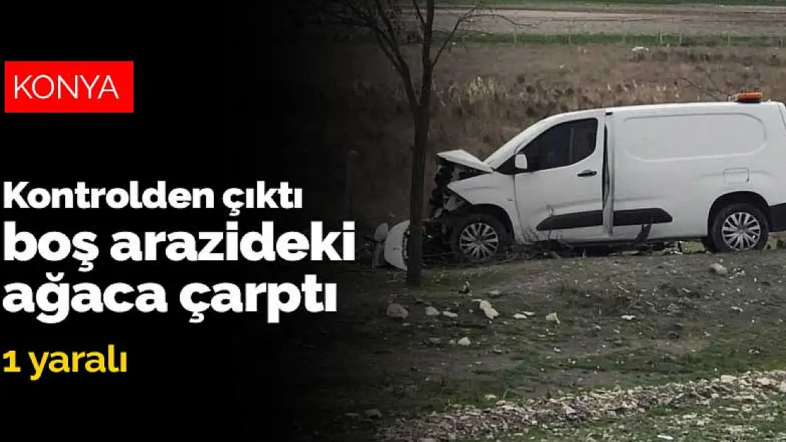 Konya'da kontrolden çıkan hafif ticari araç boş arazideki ağaca çarptı:1 yaralı