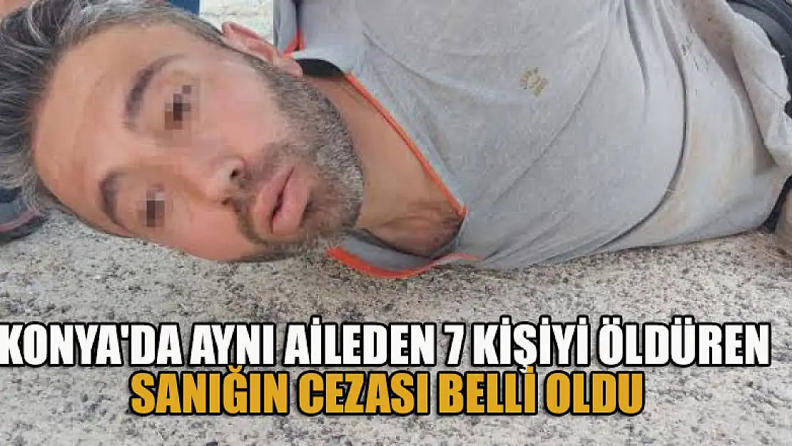 Konya'da aynı aileden 7 kişiyi öldüren sanığın cezası belli oldu