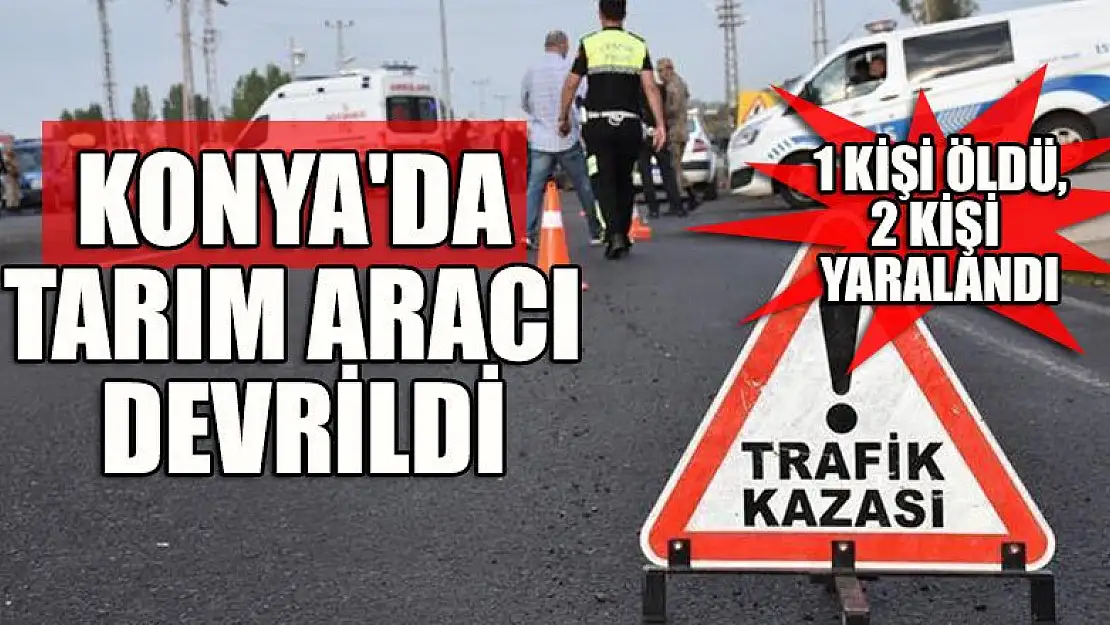 Konya'da tarım aracının devrilmesi sonucu 1 kişi öldü, 2 kişi yaralandı