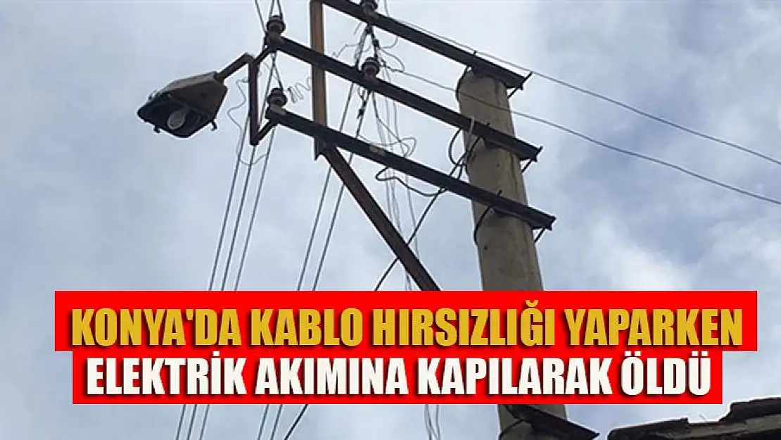 Konya'da kablo hırsızlığı yaparken elektrik akımına kapılarak öldü