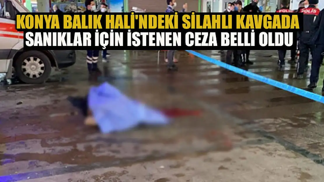 Konya Balık Hali'ndeki silahlı kavgada sanıklar için istenen ceza belli oldu