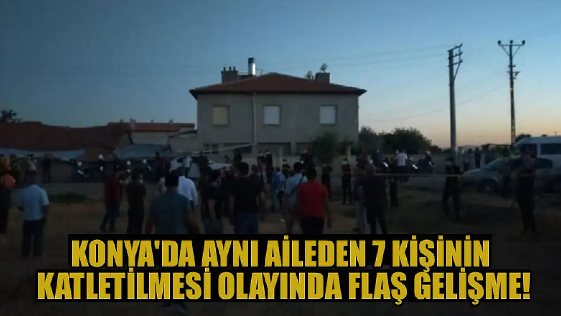 Konya'da aynı aileden 7 kişinin katletilmesi olayında flaş gelişme!