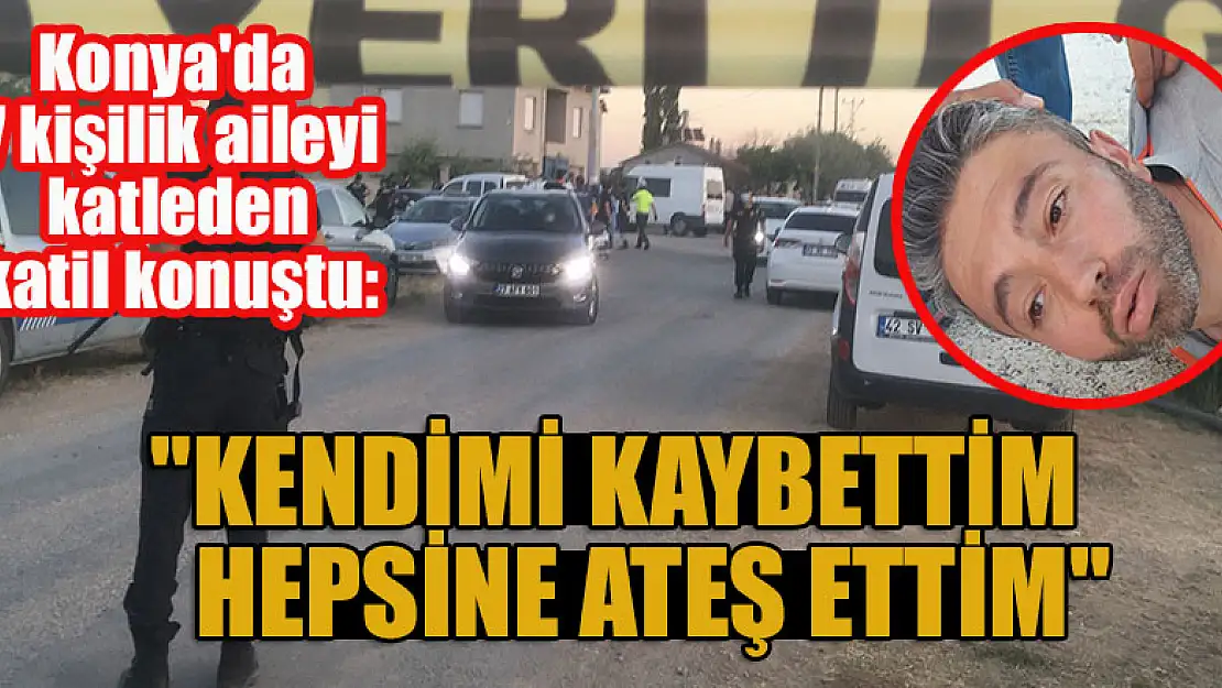 Konya'da 7 kişilik aileyi katleden katil konuştu: 'Kendimi kaybettim hepsine ateş ettim'