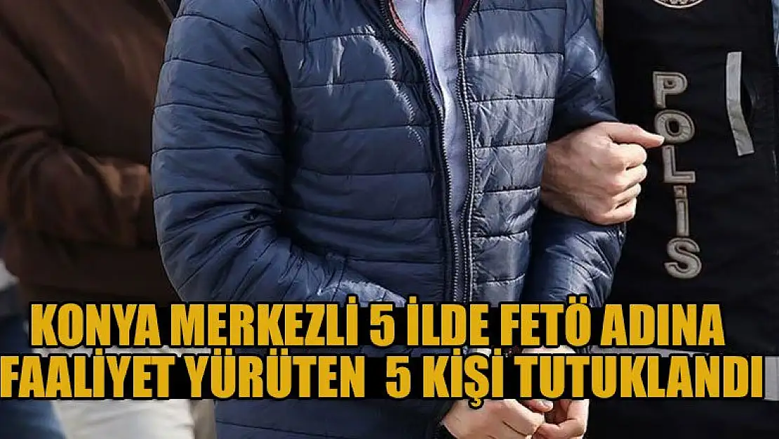 Konya merkezli 5 ilde FETÖ adına faaliyet yürüten 17 zanlıdan 5'i tutuklandı