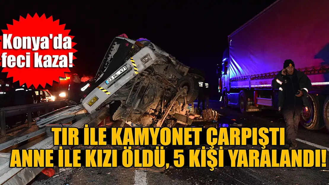 Konya'da tır ile kamyonetin çarpıştığı kazada anne ile kızı öldü, 5 kişi yaralandı