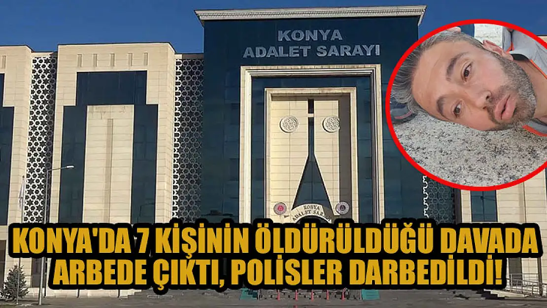 Konya'da 7 kişinin öldürüldüğü davada arbede çıktı, polisler darp edildi