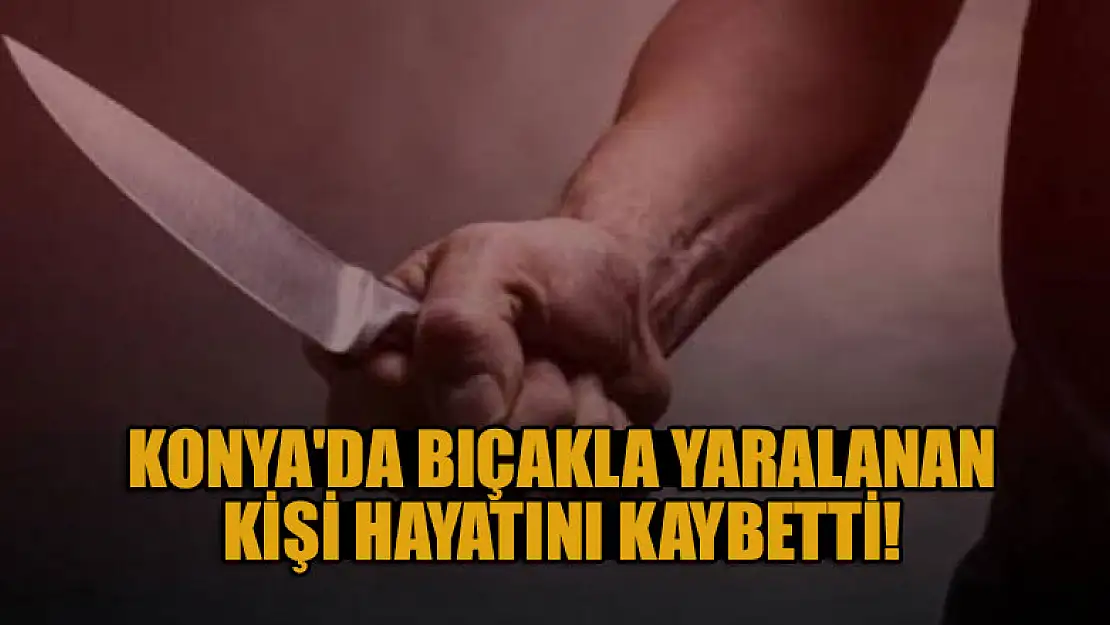 Konya'da bıçakla yaralanan kişi hastanede hayatını kaybetti