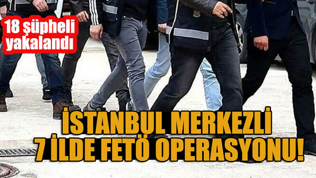 İstanbul merkezli 7 ilde FETÖ operasyonu! 18 şüpheli yakalandı