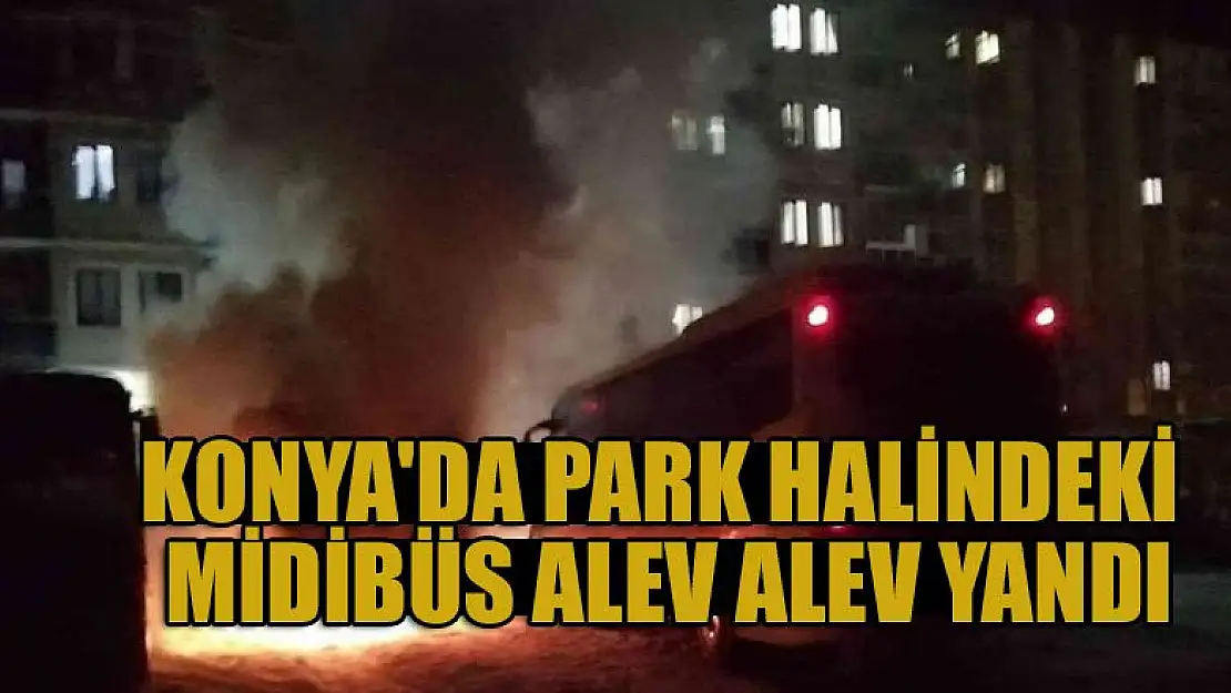 Konya'da park halindeki midibüs alev alev yandı