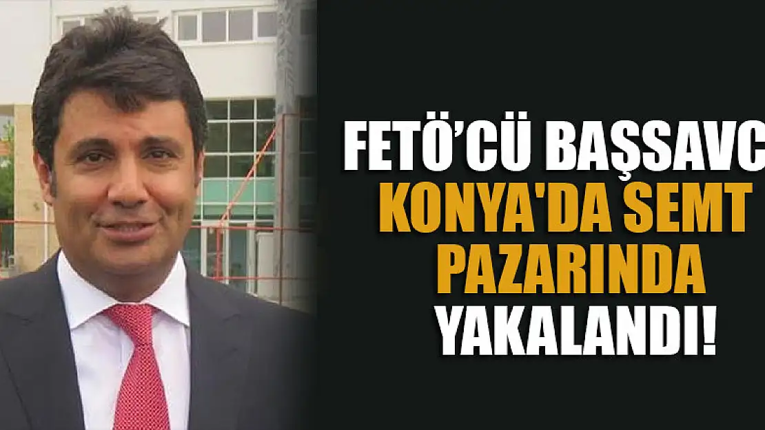 FETÖ firarisi Cumhuriyet Başsavcısı  Konya'da semt pazarında yakalandı