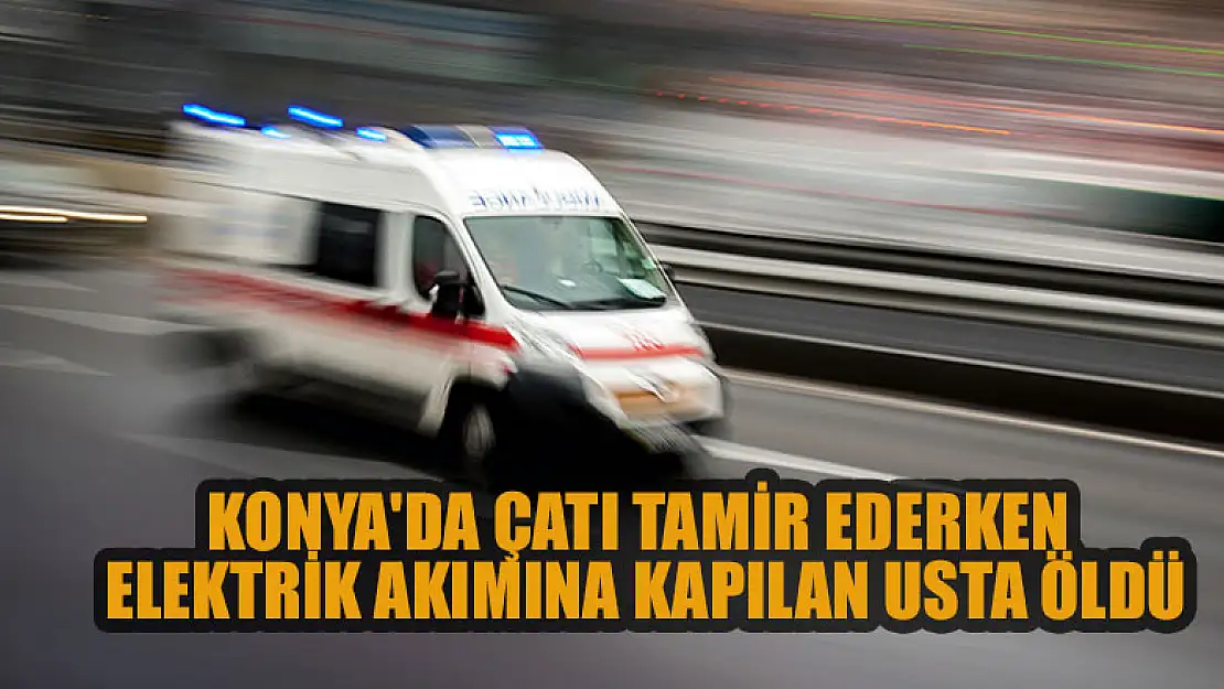 Konya'da çatı tamir ederken elektrik akımına kapılan usta öldü