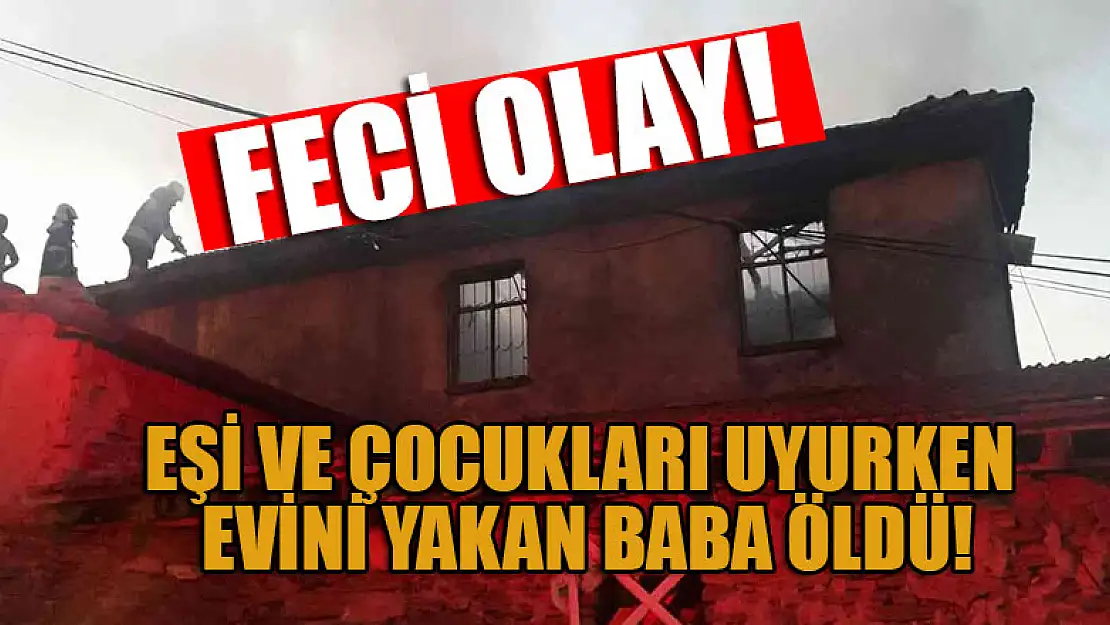 Eşi ve çocukları uyurken evini yakan baba öldü, ailesi ağır yaralı