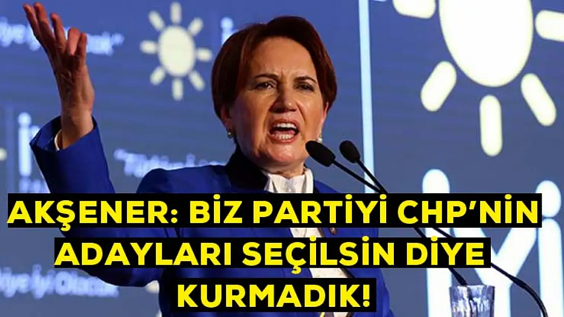 Akşener: Biz partiyi CHP'nin adayları seçilsin diye kurmadık