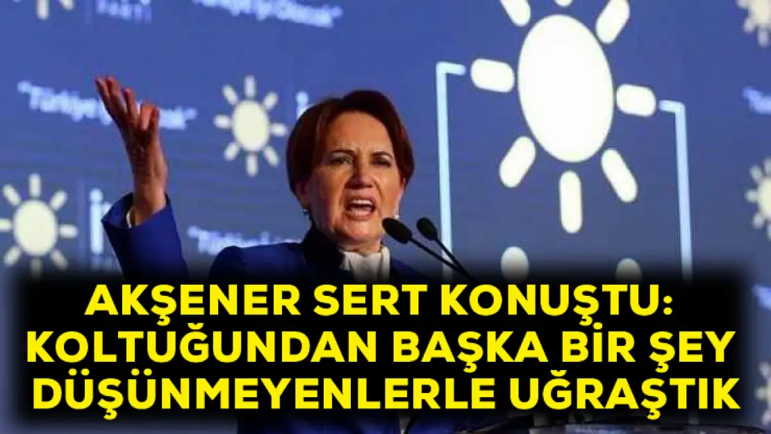 Akşener sert konuştu: Koltuğundan başka hiçbir şey düşünmeyenlerle uğraştık