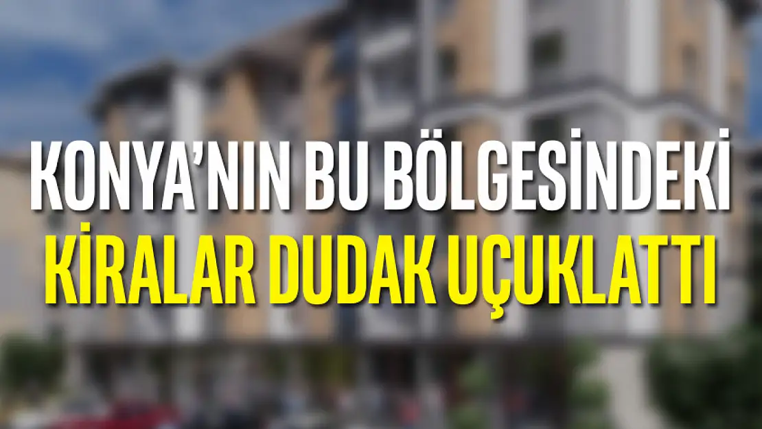 Konya'nın bu bölgesindeki kiralar dudak uçuklattı