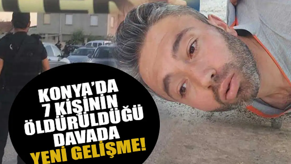 Konya'da 7 kişinin öldürüldüğü davada yeni gelişme!