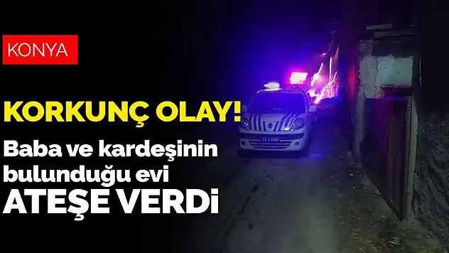 Konya'da gözü dönen evlat baba ile kız kardeşinin üzerine kapıyı kilitleyip evi ateşe verdi
