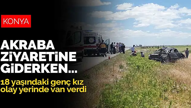 Konya'dan akraba ziyareti için Aksaray'a giden aile kaza yaptı! 18 yaşındaki genç kız olay yerinde can verdi