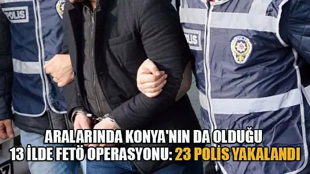 Aralarında Konya'nın da olduğu 13 ilde FETÖ operasyonu: 23 polis yakalandı