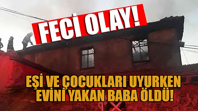 Eşi ve çocukları uyurken evini yakan baba öldü, ailesi ağır yaralı