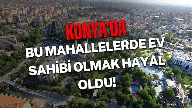 Bu mahallelerde ev sahibi olmak hayal oldu! İşte 2025'in en pahalı Konya semtleri