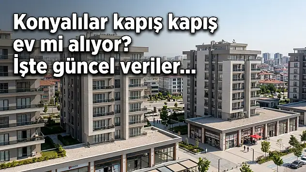 Konyalılar kapış kapış ev mi alıyor? İşte güncel veriler