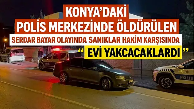 Konya'daki polis merkezinde öldürülen Serdar Bayar olayında sanıklar hakim karşısında: 'Evi yakacaklardı'