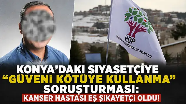 Konya'daki siyasetçiye 'güveni kötüye kullanma' soruşturması: Kanser hastası eş şikayetçi oldu!