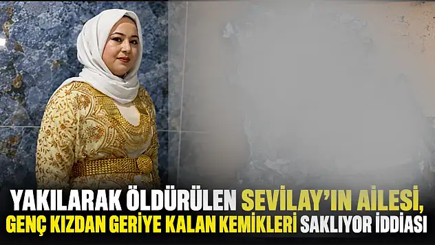 Yakılarak öldürülen Sevilay'ın ailesi, genç kızdan geriye kalan kemikleri saklıyor iddiası