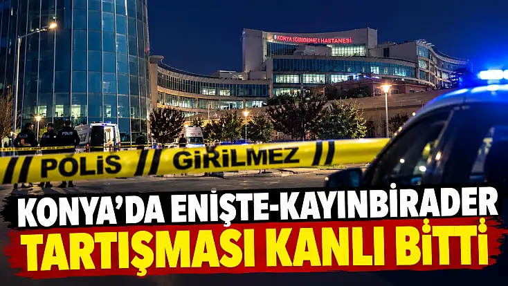 Konya’da enişte-kayınbirader tartışması kanlı bitti!