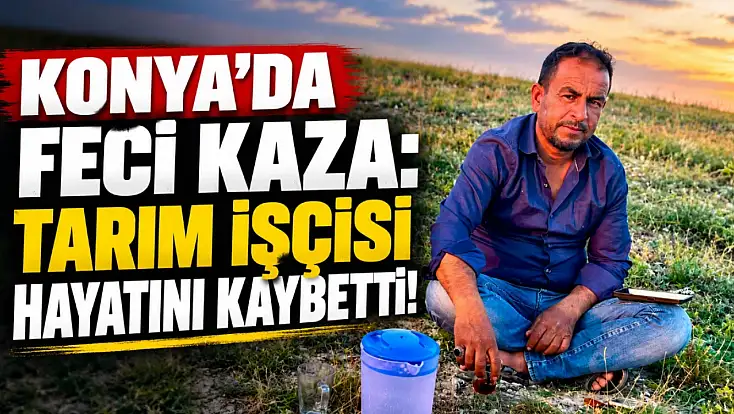 Konya’da feci kaza: Tarım işçisi hayatını kaybetti!