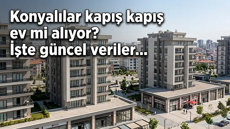 Konyalılar kapış kapış ev mi alıyor? İşte güncel veriler