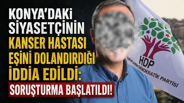 Konya’daki siyasetçinin kanser hastası eşini dolandırdığı iddia edildi: Soruşturma başlatıldı!