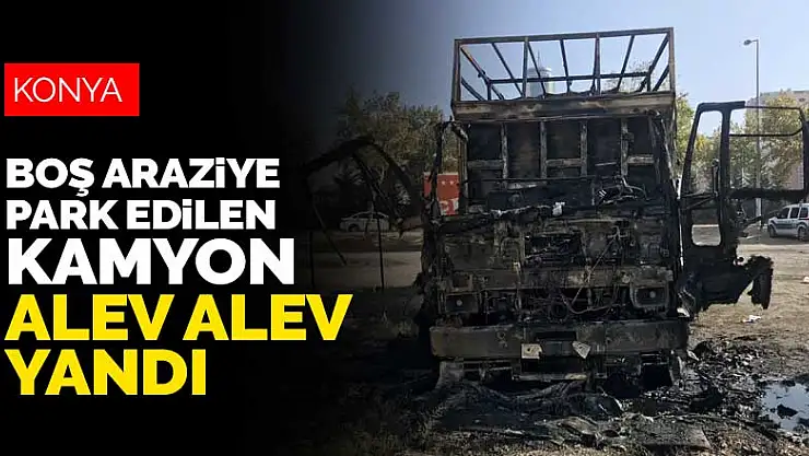 Konya'da boş araziye park edilen kamyon yarım saat sonra alev alev yandı