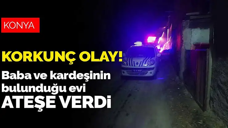 Konya'da gözü dönen evlat baba ile kız kardeşinin üzerine kapıyı kilitleyip evi ateşe verdi
