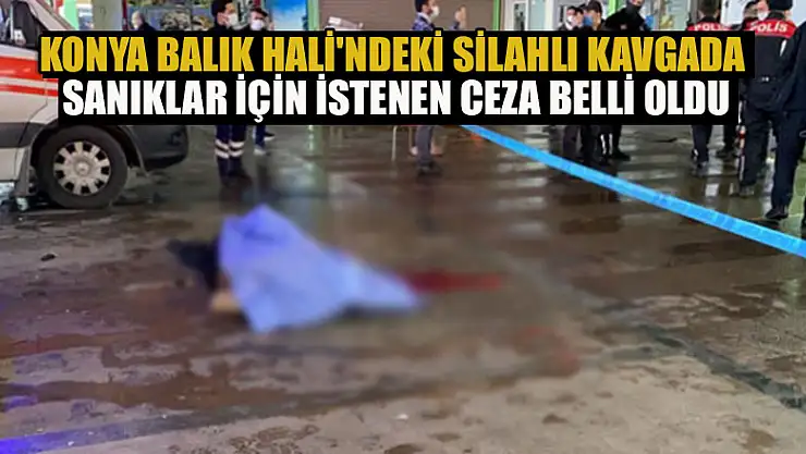 Konya Balık Hali'ndeki silahlı kavgada sanıklar için istenen ceza belli oldu