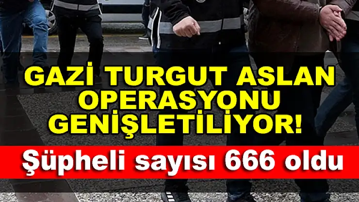 Gazi Turgut Aslan Operasyonu genişletiliyor! Şüpheli sayısı 666 oldu