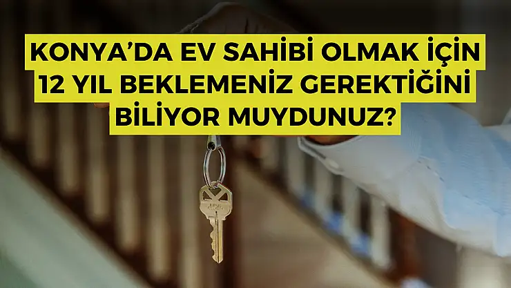 Konya'da ev sahibi olmak için 12 yıl beklemeniz gerektiğini biliyor muydunuz?