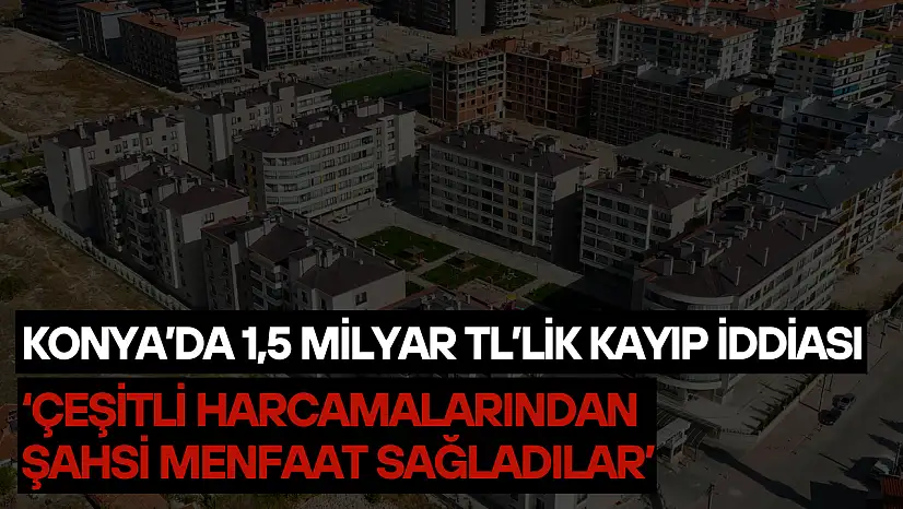 Konya'da 1,5 milyar TL'lik kayıp iddiası: 'Çeşitli harcamalarından şahsi menfaat sağladılar'