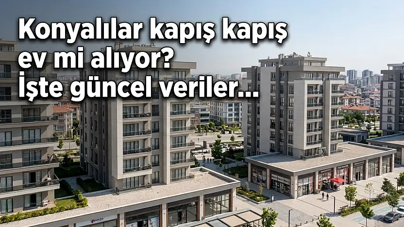 Konyalılar kapış kapış ev mi alıyor? İşte güncel veriler