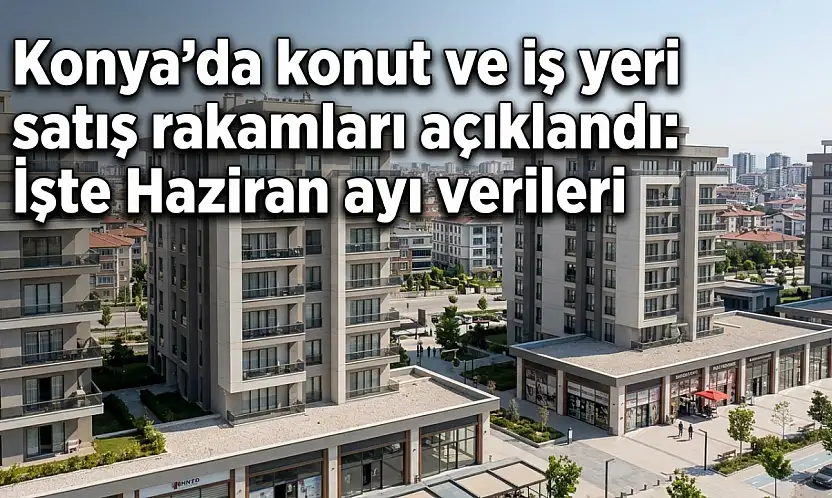 Konya'da konut ve iş yeri satış rakamları açıklandı: İşte Haziran ayı verileri