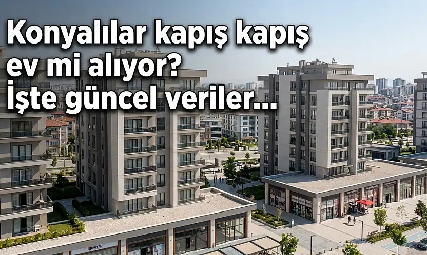Konyalılar kapış kapış ev mi alıyor? İşte güncel veriler