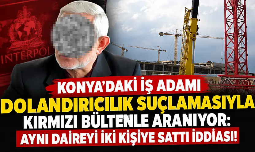 Konya'daki iş adamı dolandırıcılık suçlamasıyla kırmızı bültenle aranıyor: Aynı daireyi iki kişiye sattı iddiası!