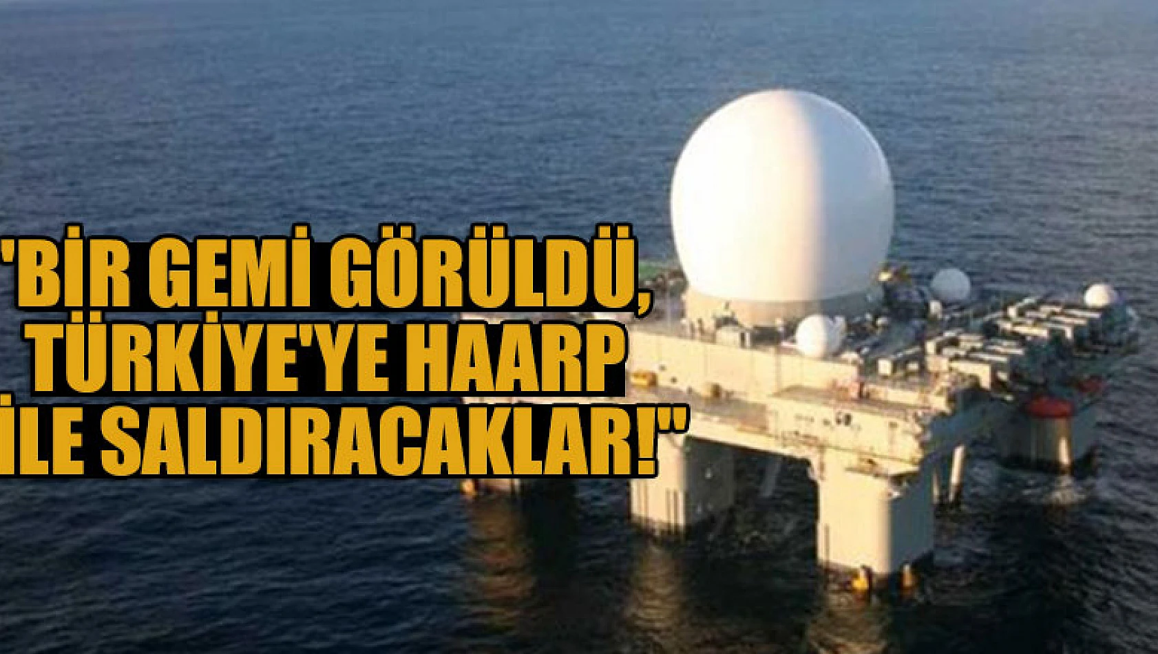 'Bir gemi görüldü, Türkiye'ye HAARP ile saldıracaklar!'