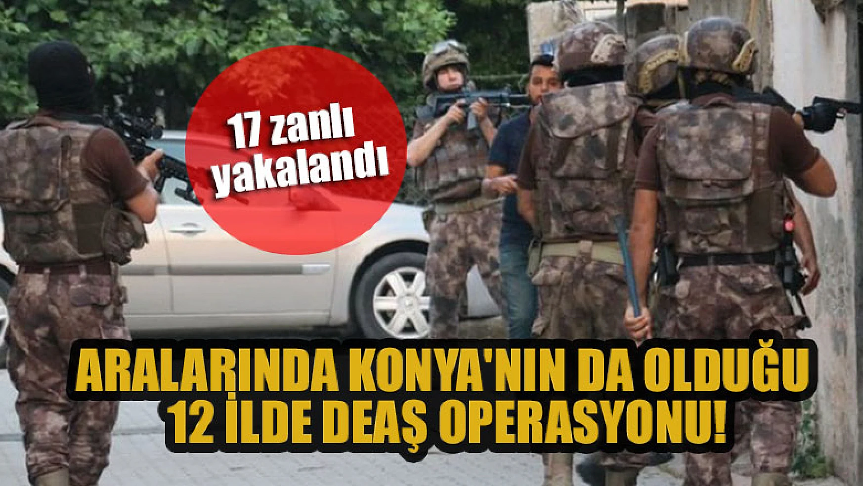 Aralarında Konya'nın da olduğu 12 ilde DEAŞ operasyonu: 17 zanlı yakalandı